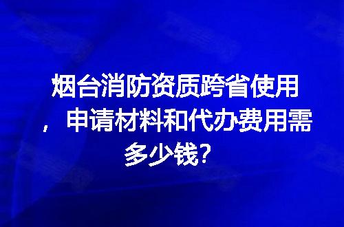 烟台消防资质跨省使用，申请材料和代办费用需多少钱？