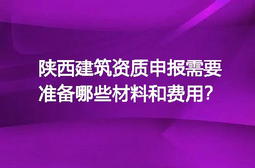 陕西建筑资质申报需要准备哪些材料和费用？