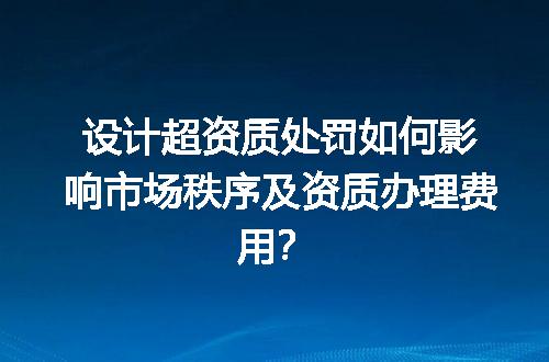 设计超资质处罚如何影响市场秩序及资质办理费用？