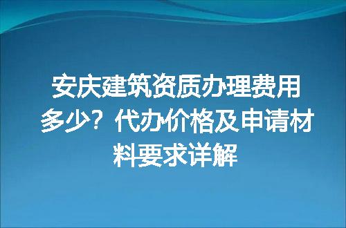 安庆建筑资质办理费用多少？代办价格及申请材料要求详解