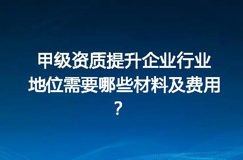 甲级资质提升企业行业地位需要哪些材料及费用？