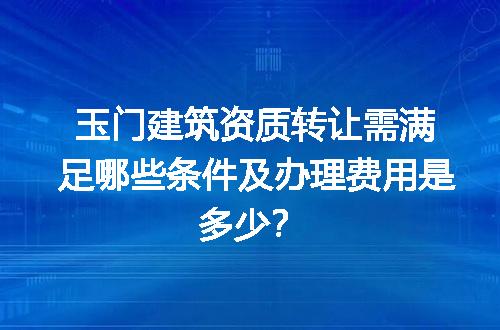 玉门建筑资质转让需满足哪些条件及办理费用是多少？