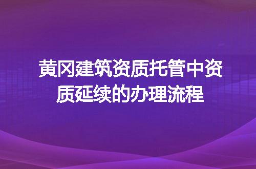 黄冈建筑资质托管中资质延续的办理流程