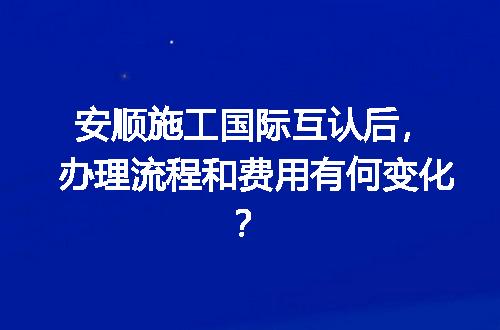安顺施工国际互认后，办理流程和费用有何变化？