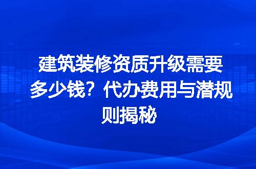 建筑装修资质升级需要多少钱？代办费用与潜规则揭秘