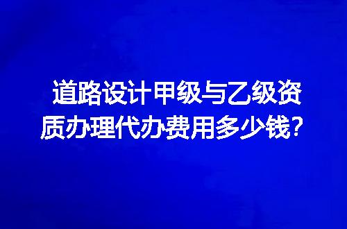 道路设计甲级与乙级资质办理代办费用多少钱？