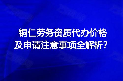 铜仁劳务资质代办价格及申请注意事项全解析？