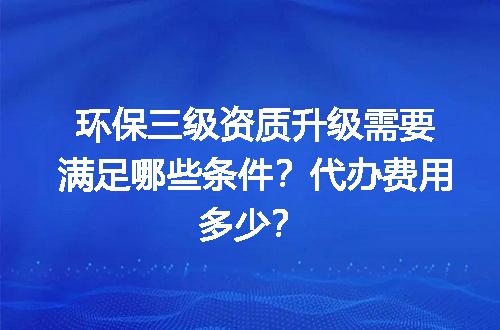环保三级资质升级需要满足哪些条件？代办费用多少？