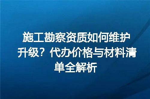 施工勘察资质如何维护升级？代办价格与材料清单全解析