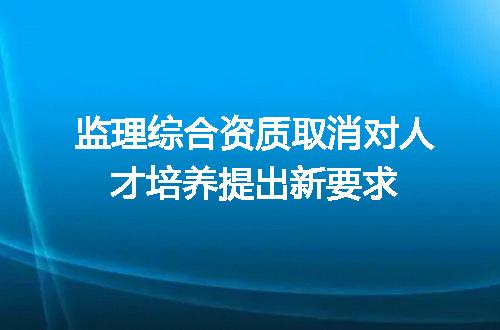 监理综合资质取消对人才培养提出新要求
