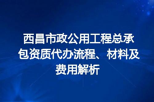 西昌市政公用工程总承包资质代办流程、材料及费用解析