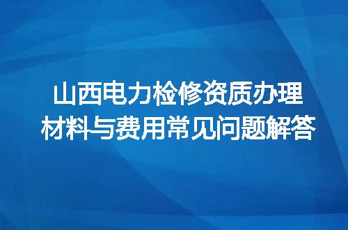 山西电力检修资质办理材料与费用常见问题解答