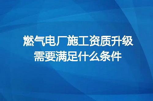 燃气电厂施工资质升级需要满足什么条件
