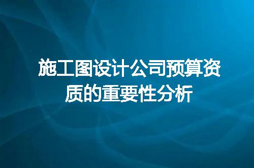 施工图设计公司预算资质的重要性分析