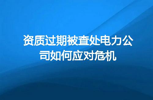 资质过期被查处电力公司如何应对危机
