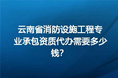 云南省消防设施工程专业承包资质代办需要多少钱？