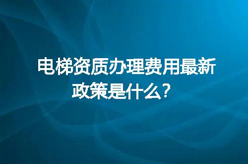 电梯资质办理费用最新政策是什么？