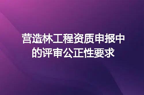 营造林工程资质申报中的评审公正性要求