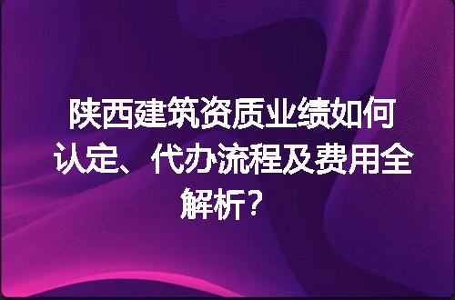陕西建筑资质业绩如何认定、代办流程及费用全解析？