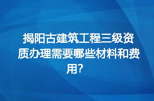 揭阳古建筑工程三级资质办理需要哪些材料和费用？