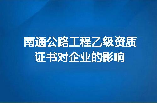 南通公路工程乙级资质证书对企业的影响