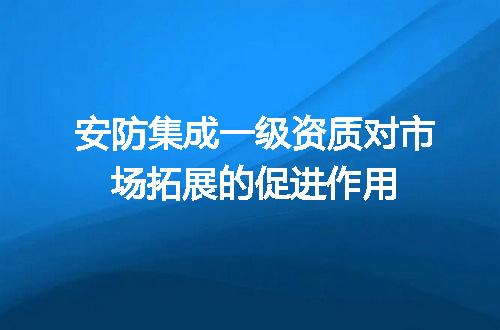 安防集成一级资质对市场拓展的促进作用