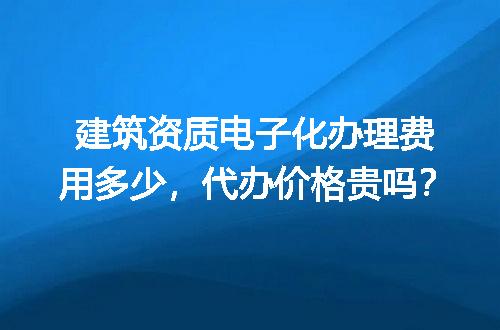 建筑资质电子化办理费用多少，代办价格贵吗？