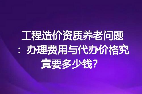 工程造价资质养老问题：办理费用与代办价格究竟要多少钱？