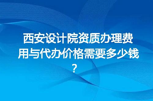 西安设计院资质办理费用与代办价格需要多少钱？