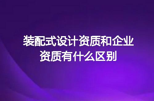 装配式设计资质和企业资质有什么区别
