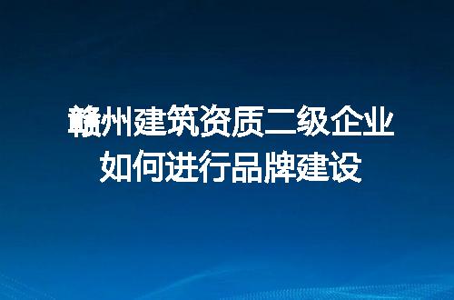 赣州建筑资质二级企业如何进行品牌建设