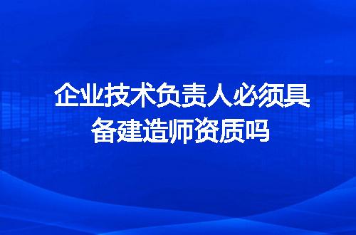企业技术负责人必须具备建造师资质吗