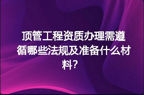 顶管工程资质办理需遵循哪些法规及准备什么材料？