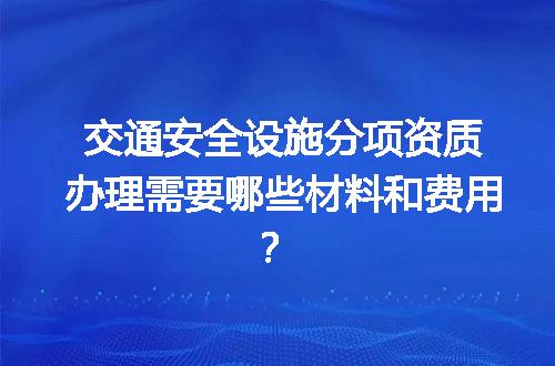 交通安全设施分项资质办理需要哪些材料和费用？