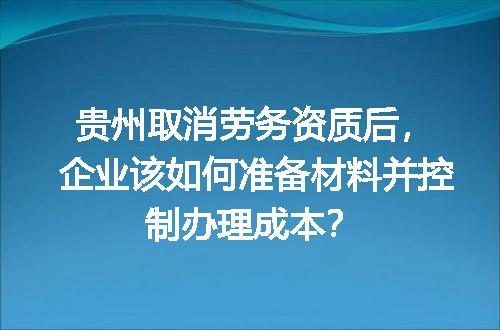 贵州取消劳务资质后，企业该如何准备材料并控制办理成本？