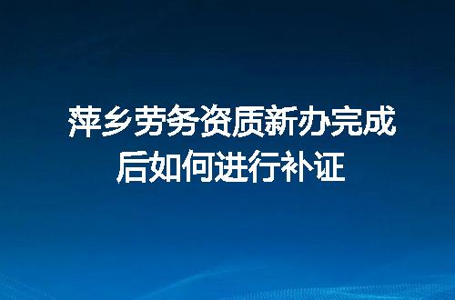 萍乡劳务资质新办完成后如何进行补证