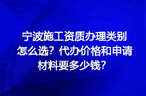 宁波施工资质办理类别怎么选？代办价格和申请材料要多少钱？