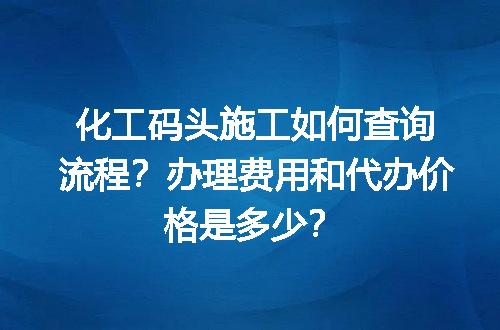 化工码头施工如何查询流程？办理费用和代办价格是多少？