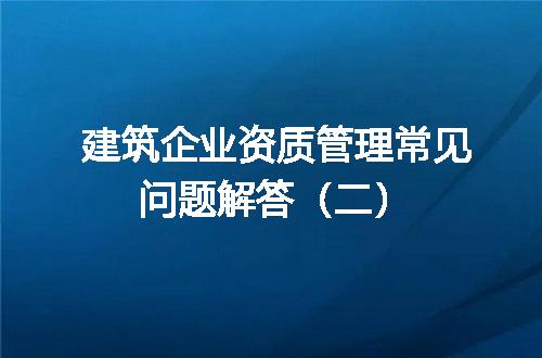 建筑企业资质管理常见问题解答（二）