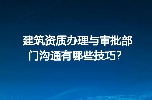建筑资质办理与审批部门沟通有哪些技巧？