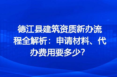 德江县建筑资质新办流程全解析：申请材料、代办费用要多少？