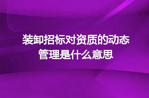 装卸招标对资质的动态管理是什么意思