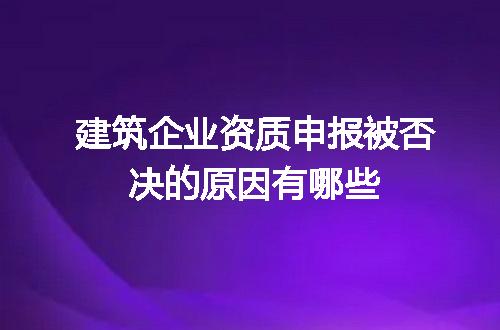 建筑企业资质申报被否决的原因有哪些