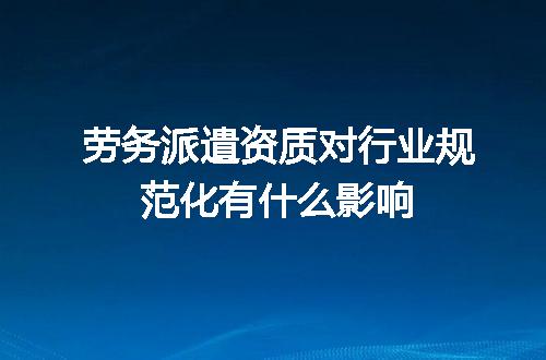 劳务派遣资质对行业规范化有什么影响