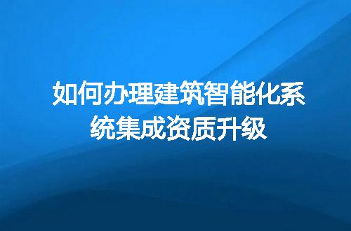 如何办理建筑智能化系统集成资质升级