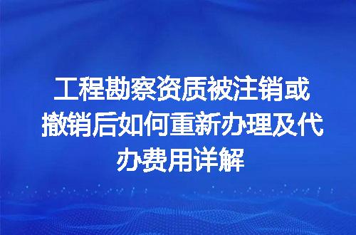 工程勘察资质被注销或撤销后如何重新办理及代办费用详解