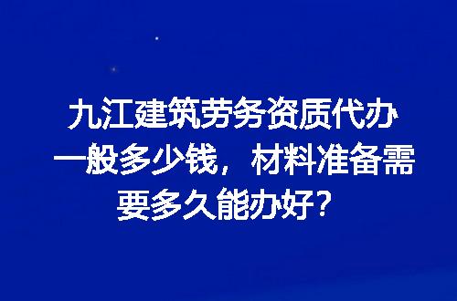 九江建筑劳务资质代办一般多少钱，材料准备需要多久能办好？