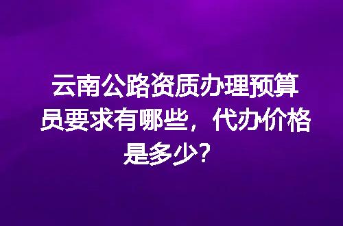 云南公路资质办理预算员要求有哪些，代办价格是多少？
