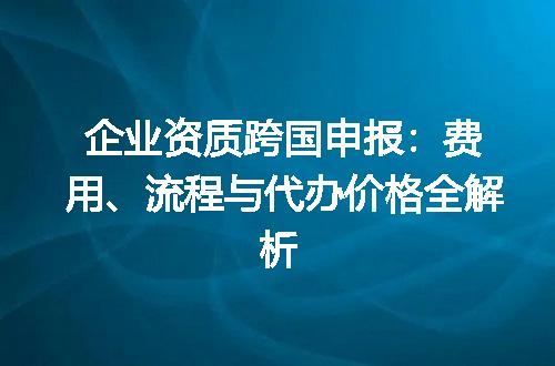 企业资质跨国申报：费用、流程与代办价格全解析