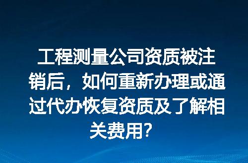 工程测量公司资质被注销后，如何重新办理或通过代办恢复资质及了解相关费用？